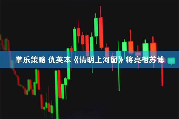 掌乐策略 仇英本《清明上河图》将亮相苏博