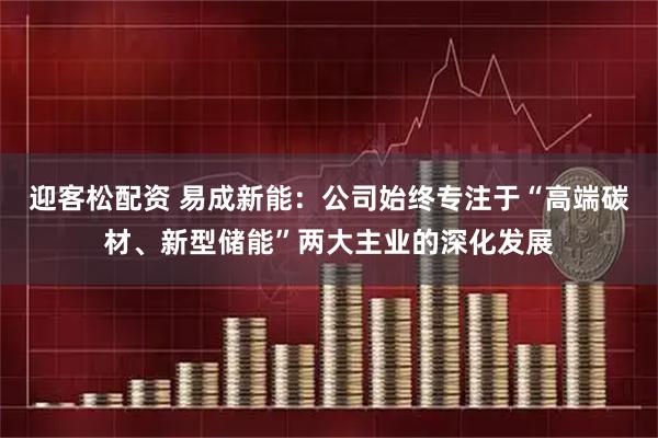 迎客松配资 易成新能：公司始终专注于“高端碳材、新型储能”两大主业的深化发展