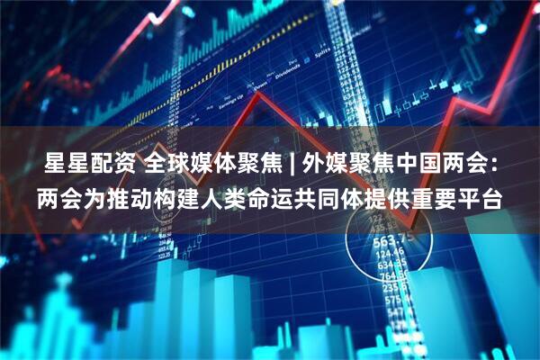 星星配资 全球媒体聚焦 | 外媒聚焦中国两会：两会为推动构建人类命运共同体提供重要平台