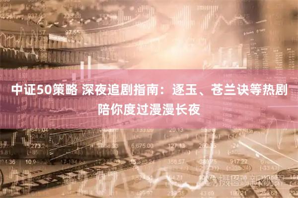 中证50策略 深夜追剧指南：逐玉、苍兰诀等热剧陪你度过漫漫长夜