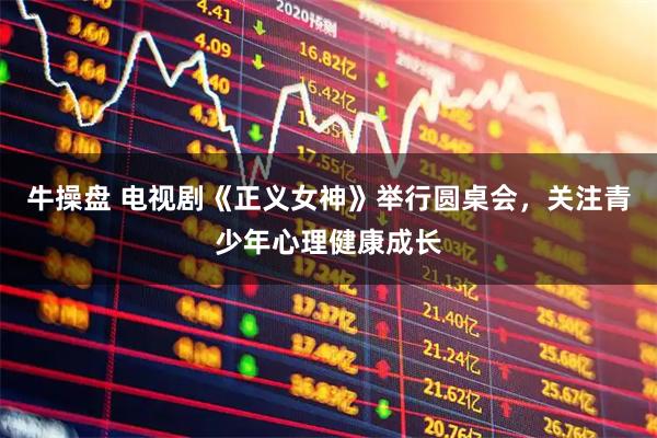 牛操盘 电视剧《正义女神》举行圆桌会，关注青少年心理健康成长