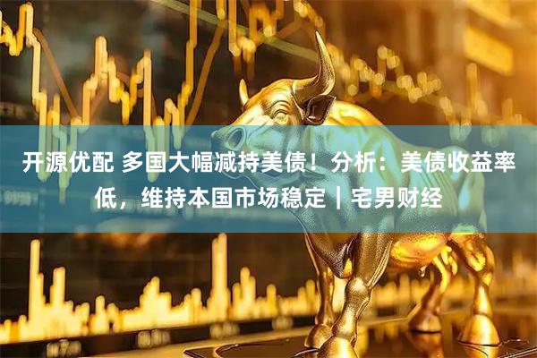 开源优配 多国大幅减持美债！分析：美债收益率低，维持本国市场稳定｜宅男财经