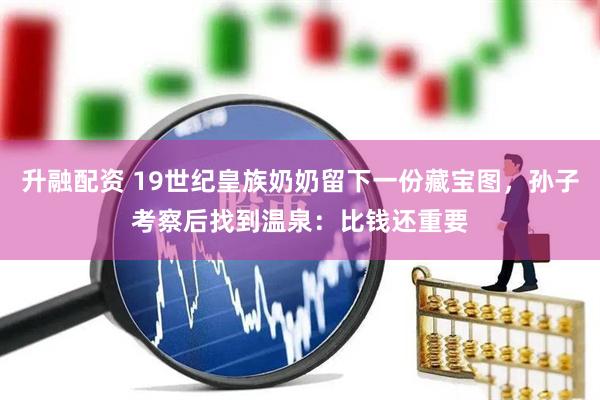 升融配资 19世纪皇族奶奶留下一份藏宝图，孙子考察后找到温泉：比钱还重要